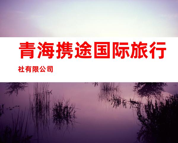 青海携途国际旅行社有限公司